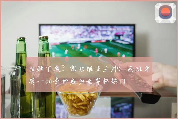 甘拜下风？塞尔维亚主帅：西班牙有一切条件成为世界杯热门